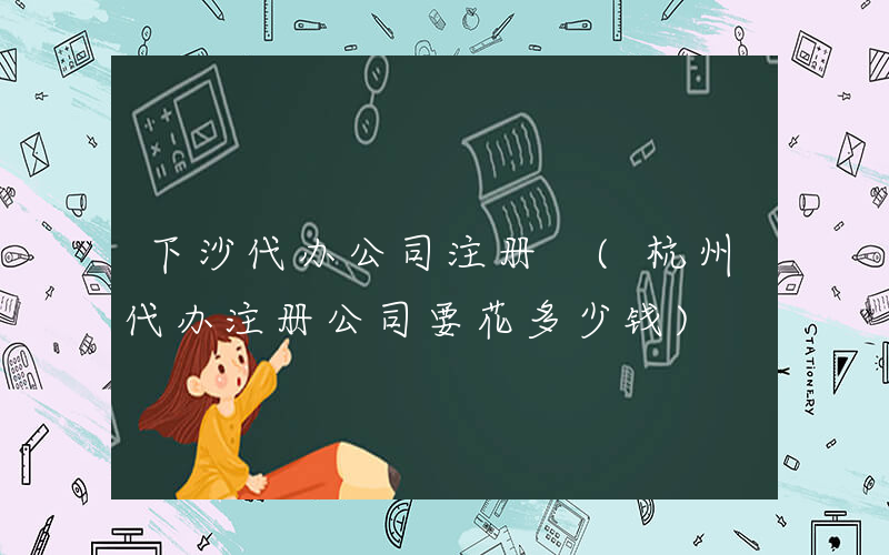 下沙代办公司注册 (杭州代办注册公司要花多少钱)